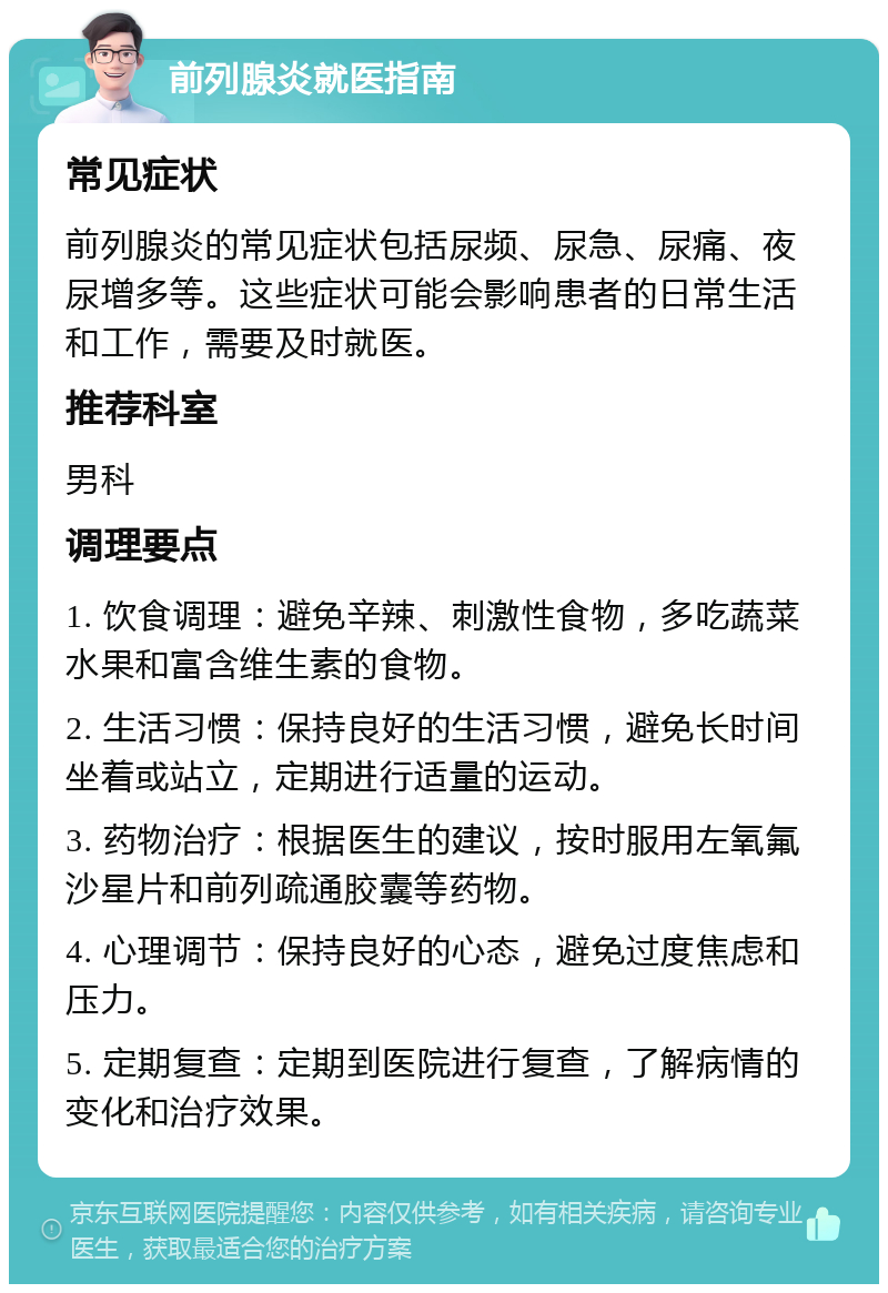 前列腺炎就医指南 常见症状 前列腺炎的常见症状包括尿频、尿急、尿痛、夜尿增多等。这些症状可能会影响患者的日常生活和工作，需要及时就医。 推荐科室 男科 调理要点 1. 饮食调理：避免辛辣、刺激性食物，多吃蔬菜水果和富含维生素的食物。 2. 生活习惯：保持良好的生活习惯，避免长时间坐着或站立，定期进行适量的运动。 3. 药物治疗：根据医生的建议，按时服用左氧氟沙星片和前列疏通胶囊等药物。 4. 心理调节：保持良好的心态，避免过度焦虑和压力。 5. 定期复查：定期到医院进行复查，了解病情的变化和治疗效果。