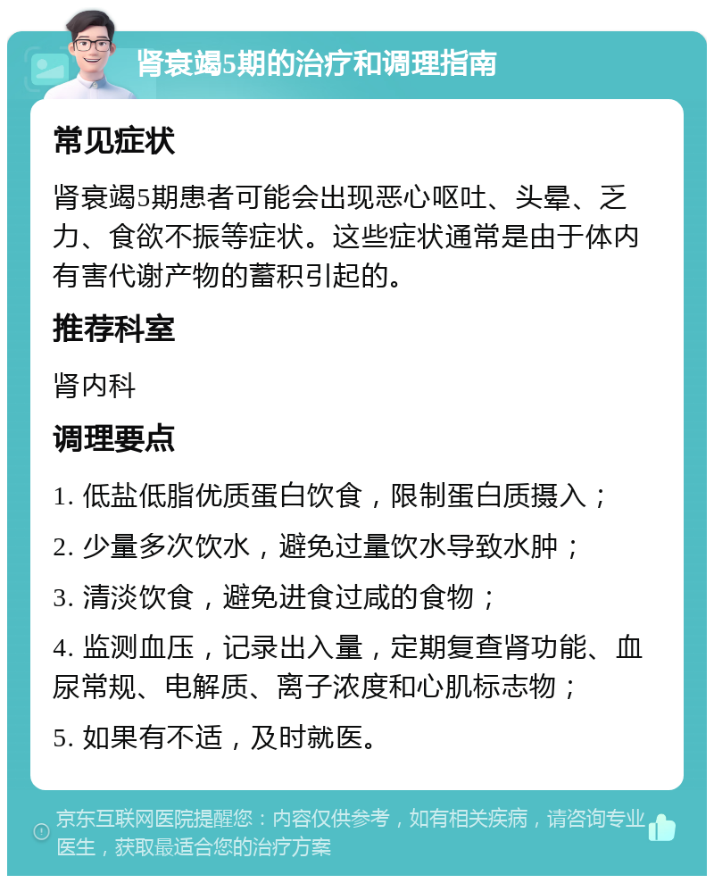 肾衰竭5期的治疗和调理指南 常见症状 肾衰竭5期患者可能会出现恶心呕吐、头晕、乏力、食欲不振等症状。这些症状通常是由于体内有害代谢产物的蓄积引起的。 推荐科室 肾内科 调理要点 1. 低盐低脂优质蛋白饮食，限制蛋白质摄入； 2. 少量多次饮水，避免过量饮水导致水肿； 3. 清淡饮食，避免进食过咸的食物； 4. 监测血压，记录出入量，定期复查肾功能、血尿常规、电解质、离子浓度和心肌标志物； 5. 如果有不适，及时就医。