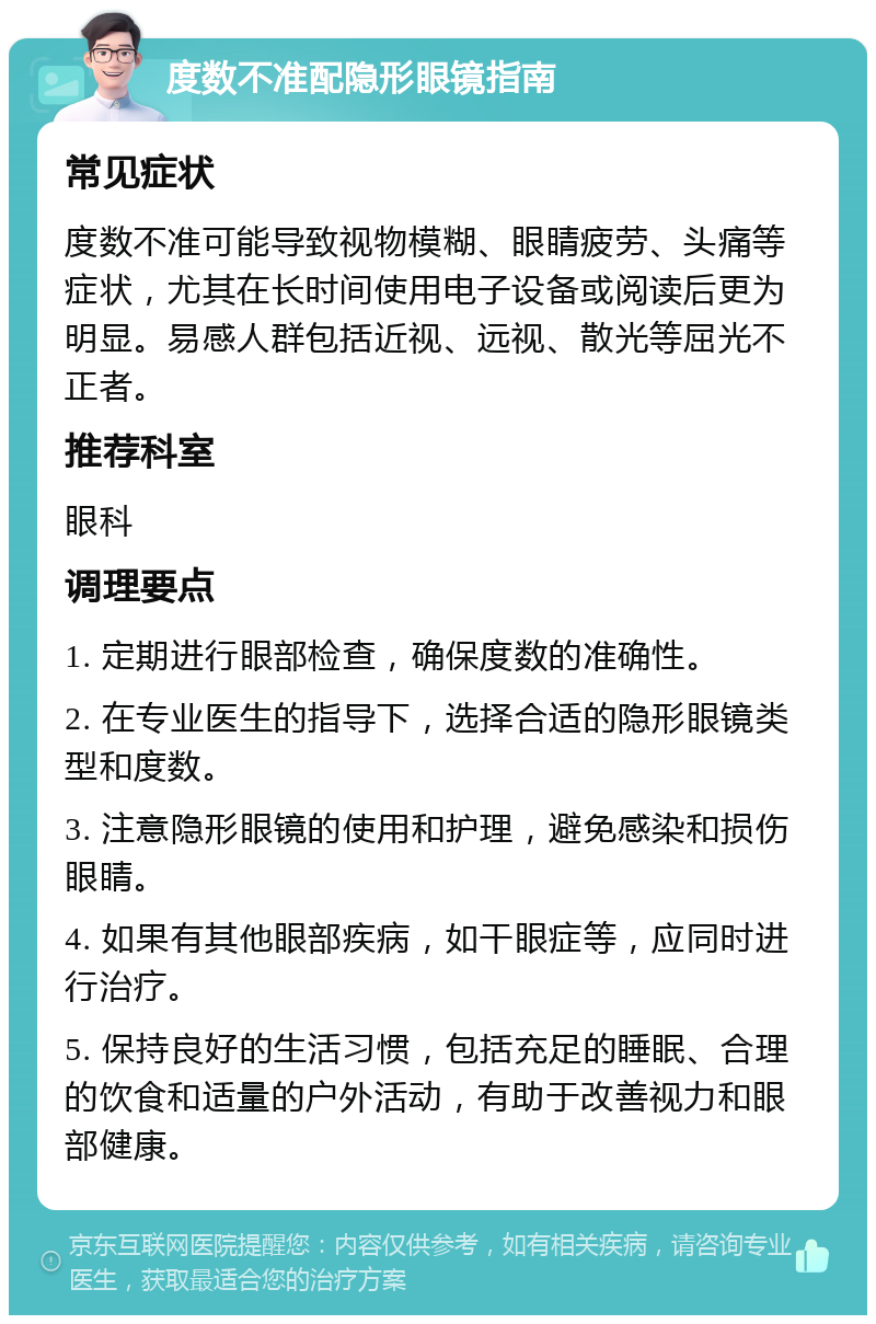 度数不准配隐形眼镜指南 常见症状 度数不准可能导致视物模糊、眼睛疲劳、头痛等症状，尤其在长时间使用电子设备或阅读后更为明显。易感人群包括近视、远视、散光等屈光不正者。 推荐科室 眼科 调理要点 1. 定期进行眼部检查，确保度数的准确性。 2. 在专业医生的指导下，选择合适的隐形眼镜类型和度数。 3. 注意隐形眼镜的使用和护理，避免感染和损伤眼睛。 4. 如果有其他眼部疾病，如干眼症等，应同时进行治疗。 5. 保持良好的生活习惯，包括充足的睡眠、合理的饮食和适量的户外活动，有助于改善视力和眼部健康。