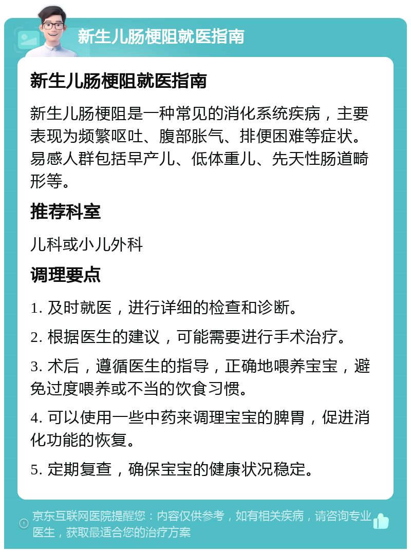 新生儿肠梗阻就医指南 新生儿肠梗阻就医指南 新生儿肠梗阻是一种常见的消化系统疾病，主要表现为频繁呕吐、腹部胀气、排便困难等症状。易感人群包括早产儿、低体重儿、先天性肠道畸形等。 推荐科室 儿科或小儿外科 调理要点 1. 及时就医，进行详细的检查和诊断。 2. 根据医生的建议，可能需要进行手术治疗。 3. 术后，遵循医生的指导，正确地喂养宝宝，避免过度喂养或不当的饮食习惯。 4. 可以使用一些中药来调理宝宝的脾胃，促进消化功能的恢复。 5. 定期复查，确保宝宝的健康状况稳定。