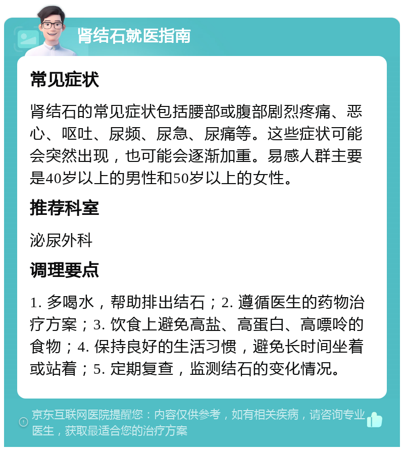 肾结石就医指南 常见症状 肾结石的常见症状包括腰部或腹部剧烈疼痛、恶心、呕吐、尿频、尿急、尿痛等。这些症状可能会突然出现，也可能会逐渐加重。易感人群主要是40岁以上的男性和50岁以上的女性。 推荐科室 泌尿外科 调理要点 1. 多喝水，帮助排出结石；2. 遵循医生的药物治疗方案；3. 饮食上避免高盐、高蛋白、高嘌呤的食物；4. 保持良好的生活习惯，避免长时间坐着或站着；5. 定期复查，监测结石的变化情况。