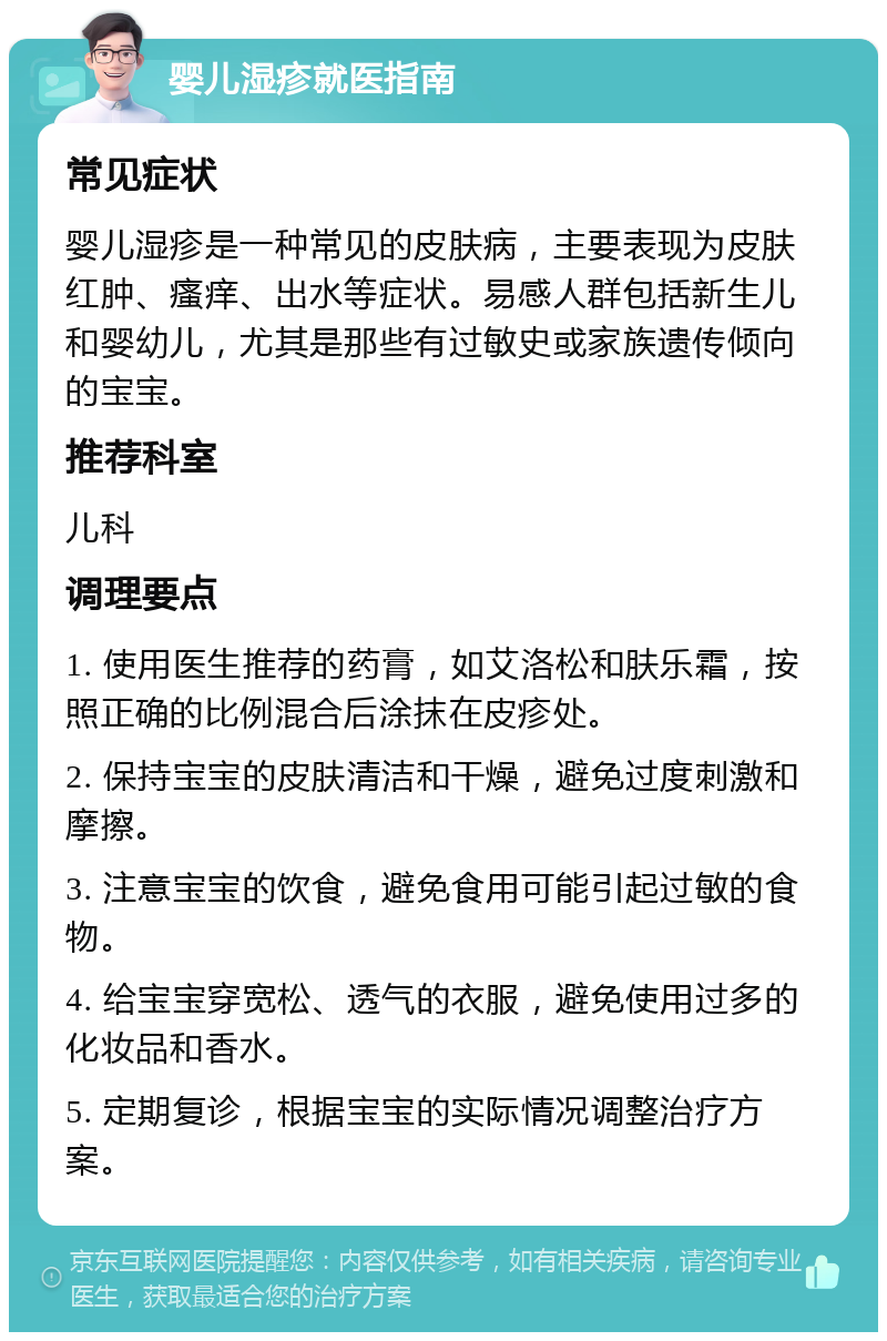 婴儿湿疹就医指南 常见症状 婴儿湿疹是一种常见的皮肤病，主要表现为皮肤红肿、瘙痒、出水等症状。易感人群包括新生儿和婴幼儿，尤其是那些有过敏史或家族遗传倾向的宝宝。 推荐科室 儿科 调理要点 1. 使用医生推荐的药膏，如艾洛松和肤乐霜，按照正确的比例混合后涂抹在皮疹处。 2. 保持宝宝的皮肤清洁和干燥，避免过度刺激和摩擦。 3. 注意宝宝的饮食，避免食用可能引起过敏的食物。 4. 给宝宝穿宽松、透气的衣服，避免使用过多的化妆品和香水。 5. 定期复诊，根据宝宝的实际情况调整治疗方案。