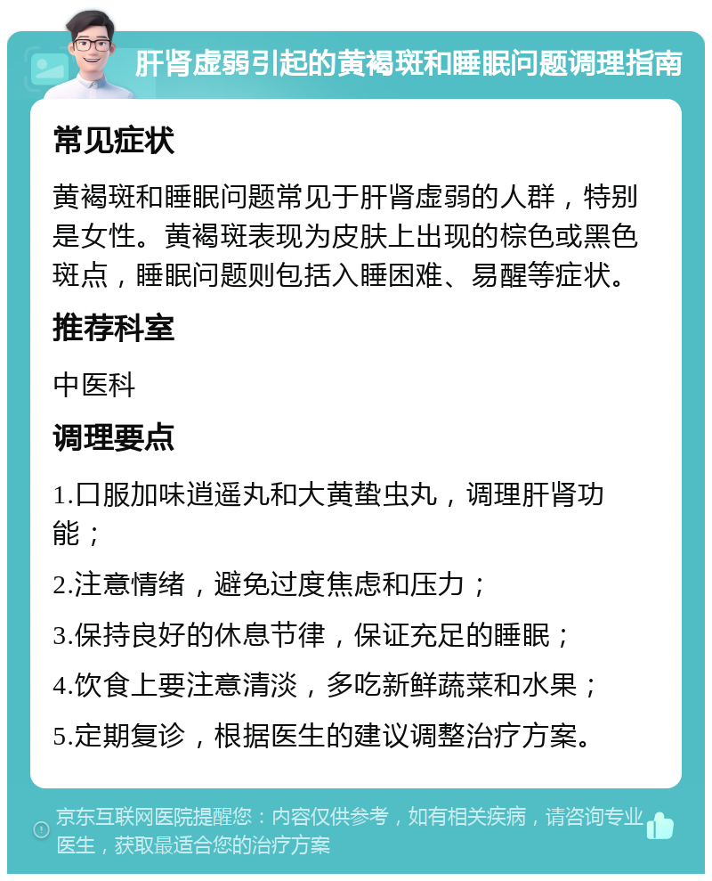 肝肾虚弱引起的黄褐斑和睡眠问题调理指南 常见症状 黄褐斑和睡眠问题常见于肝肾虚弱的人群，特别是女性。黄褐斑表现为皮肤上出现的棕色或黑色斑点，睡眠问题则包括入睡困难、易醒等症状。 推荐科室 中医科 调理要点 1.口服加味逍遥丸和大黄蛰虫丸，调理肝肾功能； 2.注意情绪，避免过度焦虑和压力； 3.保持良好的休息节律，保证充足的睡眠； 4.饮食上要注意清淡，多吃新鲜蔬菜和水果； 5.定期复诊，根据医生的建议调整治疗方案。