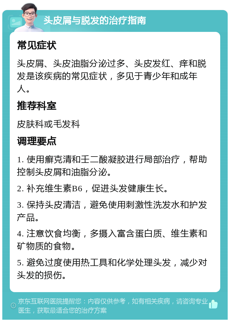 头皮屑与脱发的治疗指南 常见症状 头皮屑、头皮油脂分泌过多、头皮发红、痒和脱发是该疾病的常见症状，多见于青少年和成年人。 推荐科室 皮肤科或毛发科 调理要点 1. 使用癣克清和壬二酸凝胶进行局部治疗，帮助控制头皮屑和油脂分泌。 2. 补充维生素B6，促进头发健康生长。 3. 保持头皮清洁，避免使用刺激性洗发水和护发产品。 4. 注意饮食均衡，多摄入富含蛋白质、维生素和矿物质的食物。 5. 避免过度使用热工具和化学处理头发，减少对头发的损伤。