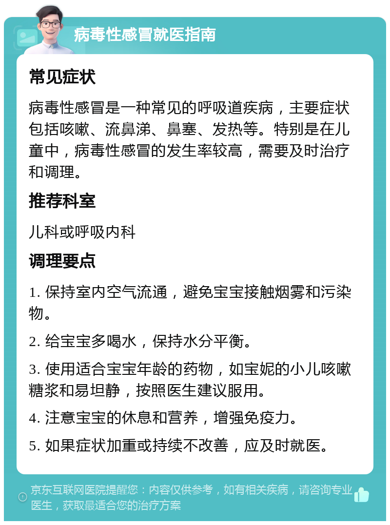 病毒性感冒就医指南 常见症状 病毒性感冒是一种常见的呼吸道疾病，主要症状包括咳嗽、流鼻涕、鼻塞、发热等。特别是在儿童中，病毒性感冒的发生率较高，需要及时治疗和调理。 推荐科室 儿科或呼吸内科 调理要点 1. 保持室内空气流通，避免宝宝接触烟雾和污染物。 2. 给宝宝多喝水，保持水分平衡。 3. 使用适合宝宝年龄的药物，如宝妮的小儿咳嗽糖浆和易坦静，按照医生建议服用。 4. 注意宝宝的休息和营养，增强免疫力。 5. 如果症状加重或持续不改善，应及时就医。