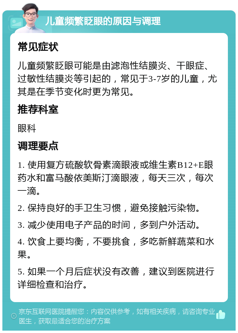 儿童频繁眨眼的原因与调理 常见症状 儿童频繁眨眼可能是由滤泡性结膜炎、干眼症、过敏性结膜炎等引起的，常见于3-7岁的儿童，尤其是在季节变化时更为常见。 推荐科室 眼科 调理要点 1. 使用复方硫酸软骨素滴眼液或维生素B12+E眼药水和富马酸依美斯汀滴眼液，每天三次，每次一滴。 2. 保持良好的手卫生习惯，避免接触污染物。 3. 减少使用电子产品的时间，多到户外活动。 4. 饮食上要均衡，不要挑食，多吃新鲜蔬菜和水果。 5. 如果一个月后症状没有改善，建议到医院进行详细检查和治疗。