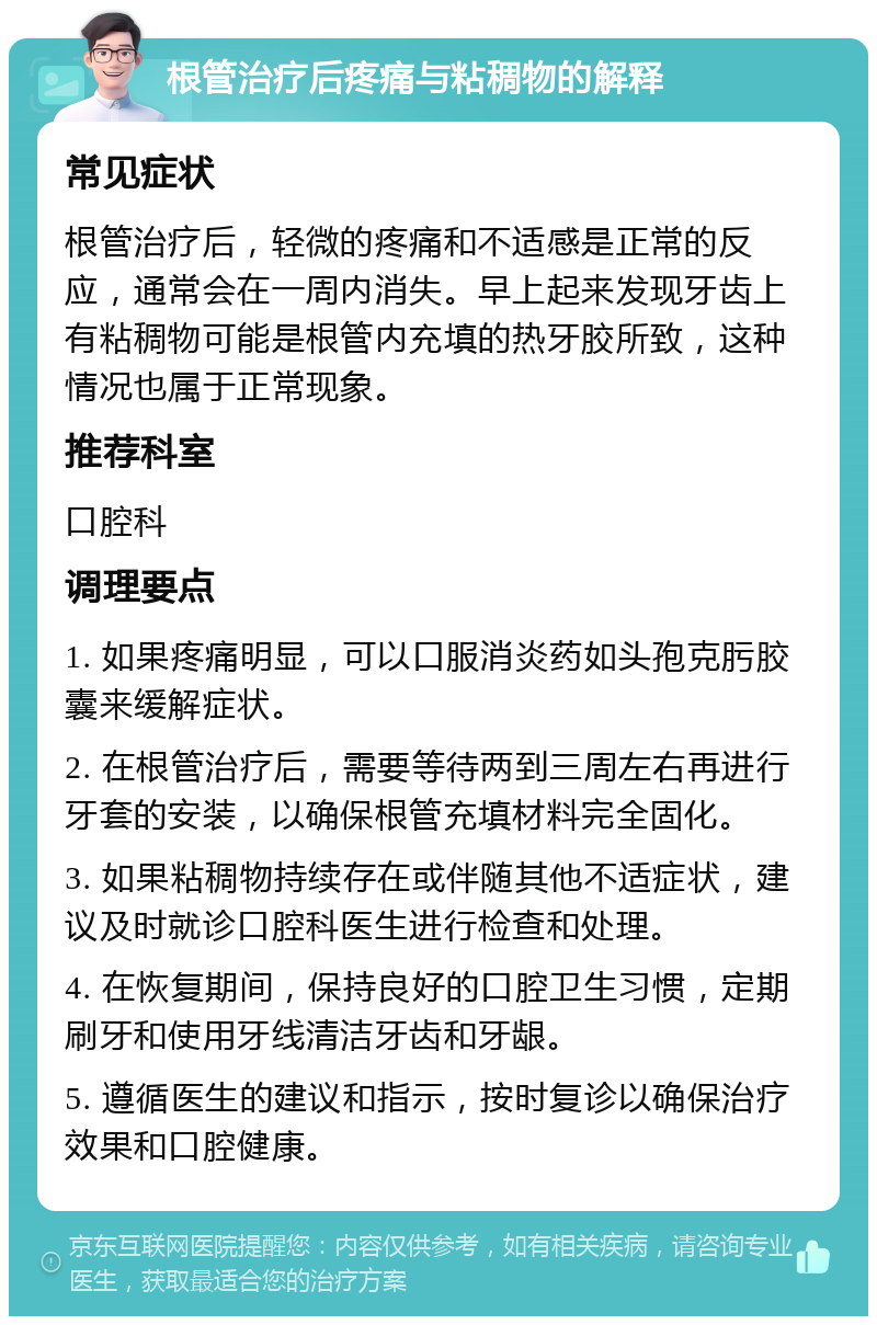 根管治疗后疼痛与粘稠物的解释 常见症状 根管治疗后，轻微的疼痛和不适感是正常的反应，通常会在一周内消失。早上起来发现牙齿上有粘稠物可能是根管内充填的热牙胶所致，这种情况也属于正常现象。 推荐科室 口腔科 调理要点 1. 如果疼痛明显，可以口服消炎药如头孢克肟胶囊来缓解症状。 2. 在根管治疗后，需要等待两到三周左右再进行牙套的安装，以确保根管充填材料完全固化。 3. 如果粘稠物持续存在或伴随其他不适症状，建议及时就诊口腔科医生进行检查和处理。 4. 在恢复期间，保持良好的口腔卫生习惯，定期刷牙和使用牙线清洁牙齿和牙龈。 5. 遵循医生的建议和指示，按时复诊以确保治疗效果和口腔健康。