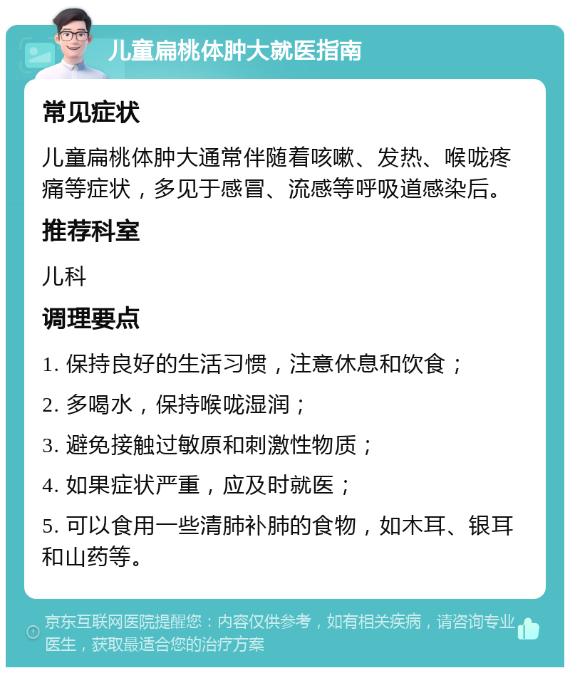 儿童扁桃体肿大就医指南 常见症状 儿童扁桃体肿大通常伴随着咳嗽、发热、喉咙疼痛等症状，多见于感冒、流感等呼吸道感染后。 推荐科室 儿科 调理要点 1. 保持良好的生活习惯，注意休息和饮食； 2. 多喝水，保持喉咙湿润； 3. 避免接触过敏原和刺激性物质； 4. 如果症状严重，应及时就医； 5. 可以食用一些清肺补肺的食物，如木耳、银耳和山药等。