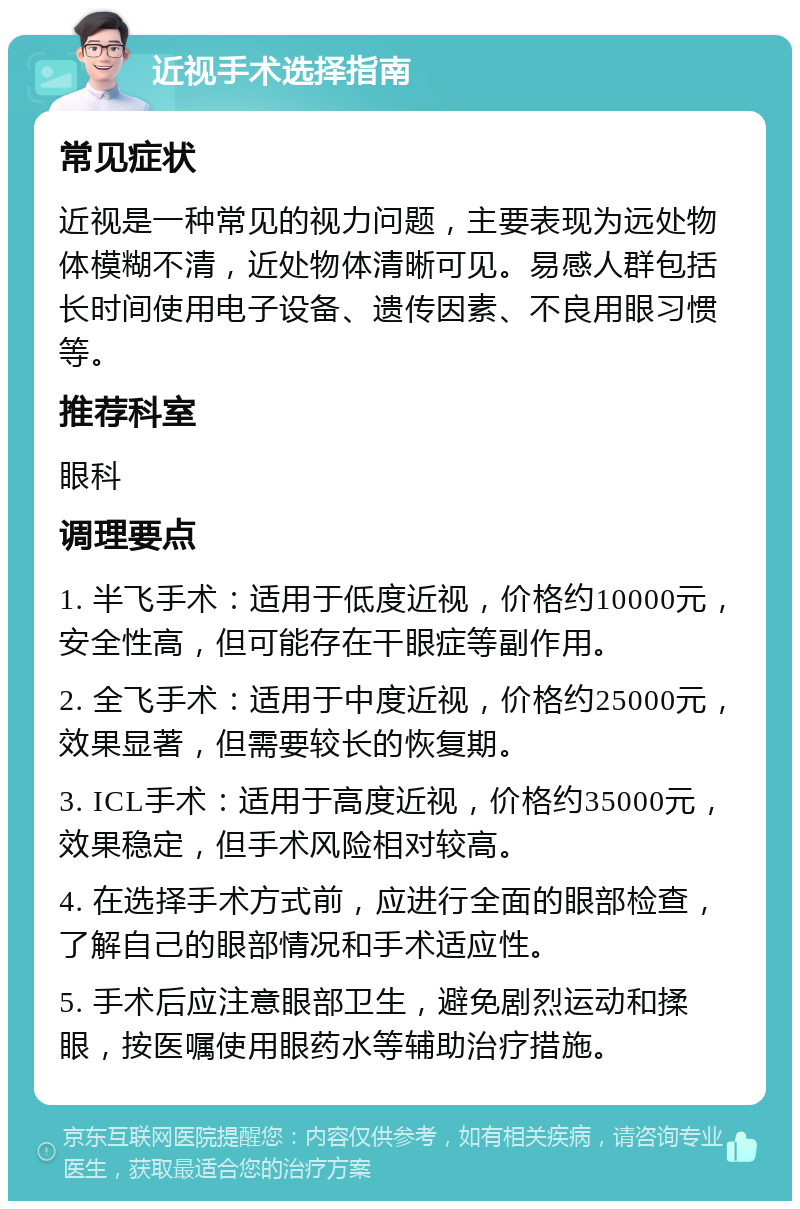 近视手术选择指南 常见症状 近视是一种常见的视力问题，主要表现为远处物体模糊不清，近处物体清晰可见。易感人群包括长时间使用电子设备、遗传因素、不良用眼习惯等。 推荐科室 眼科 调理要点 1. 半飞手术：适用于低度近视，价格约10000元，安全性高，但可能存在干眼症等副作用。 2. 全飞手术：适用于中度近视，价格约25000元，效果显著，但需要较长的恢复期。 3. ICL手术：适用于高度近视，价格约35000元，效果稳定，但手术风险相对较高。 4. 在选择手术方式前，应进行全面的眼部检查，了解自己的眼部情况和手术适应性。 5. 手术后应注意眼部卫生，避免剧烈运动和揉眼，按医嘱使用眼药水等辅助治疗措施。