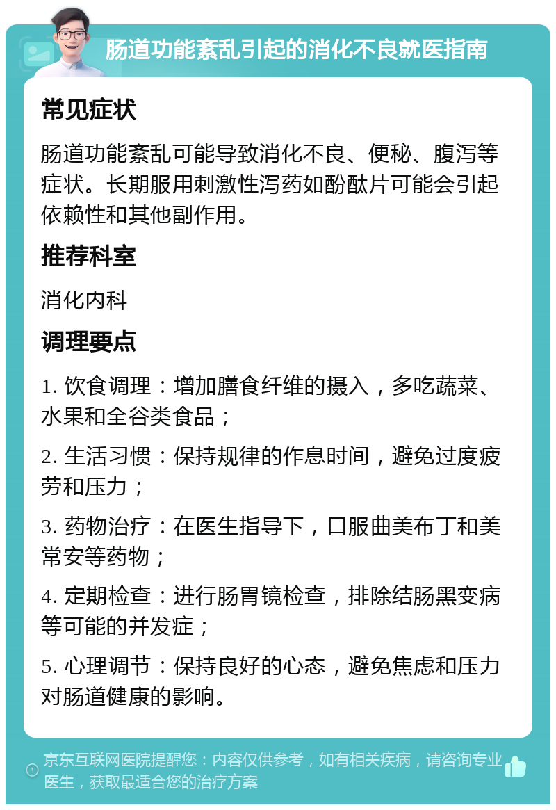 肠道功能紊乱引起的消化不良就医指南 常见症状 肠道功能紊乱可能导致消化不良、便秘、腹泻等症状。长期服用刺激性泻药如酚酞片可能会引起依赖性和其他副作用。 推荐科室 消化内科 调理要点 1. 饮食调理：增加膳食纤维的摄入，多吃蔬菜、水果和全谷类食品； 2. 生活习惯：保持规律的作息时间，避免过度疲劳和压力； 3. 药物治疗：在医生指导下，口服曲美布丁和美常安等药物； 4. 定期检查：进行肠胃镜检查，排除结肠黑变病等可能的并发症； 5. 心理调节：保持良好的心态，避免焦虑和压力对肠道健康的影响。