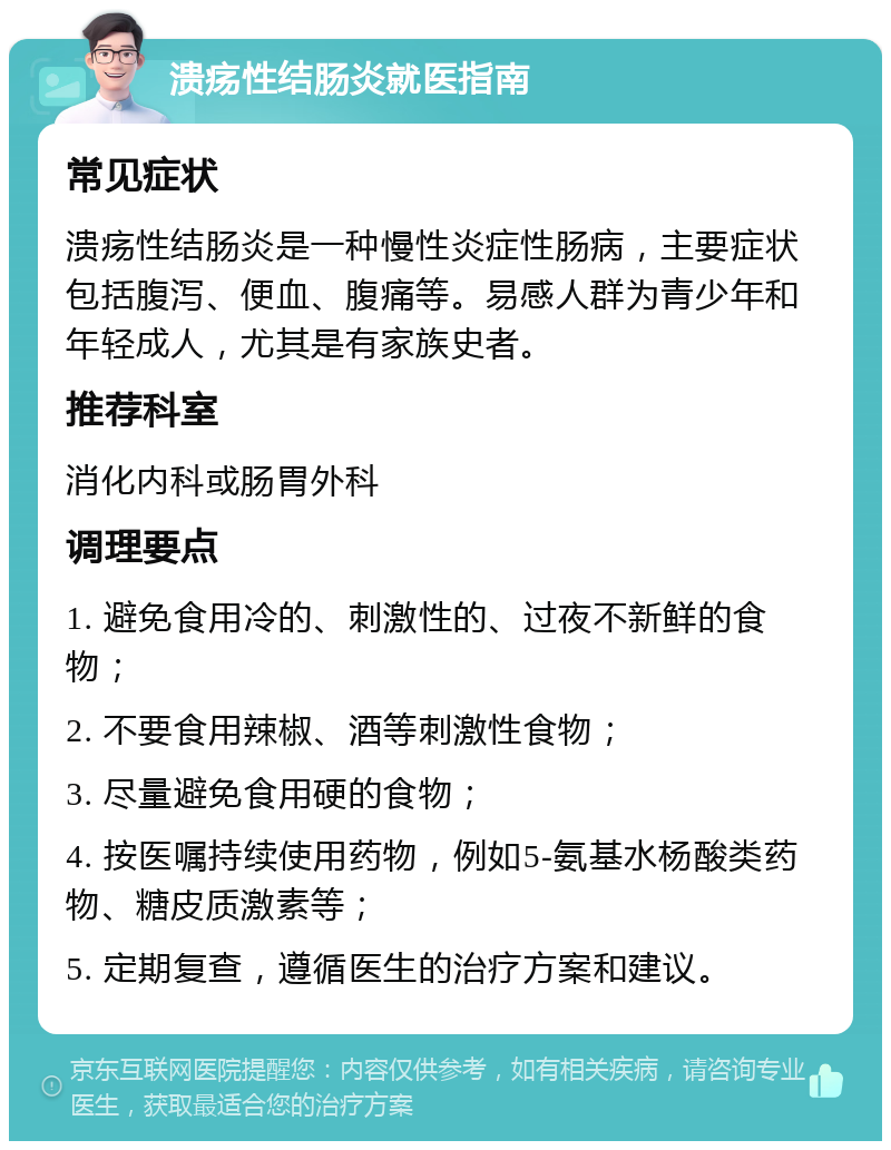 溃疡性结肠炎就医指南 常见症状 溃疡性结肠炎是一种慢性炎症性肠病，主要症状包括腹泻、便血、腹痛等。易感人群为青少年和年轻成人，尤其是有家族史者。 推荐科室 消化内科或肠胃外科 调理要点 1. 避免食用冷的、刺激性的、过夜不新鲜的食物； 2. 不要食用辣椒、酒等刺激性食物； 3. 尽量避免食用硬的食物； 4. 按医嘱持续使用药物，例如5-氨基水杨酸类药物、糖皮质激素等； 5. 定期复查，遵循医生的治疗方案和建议。