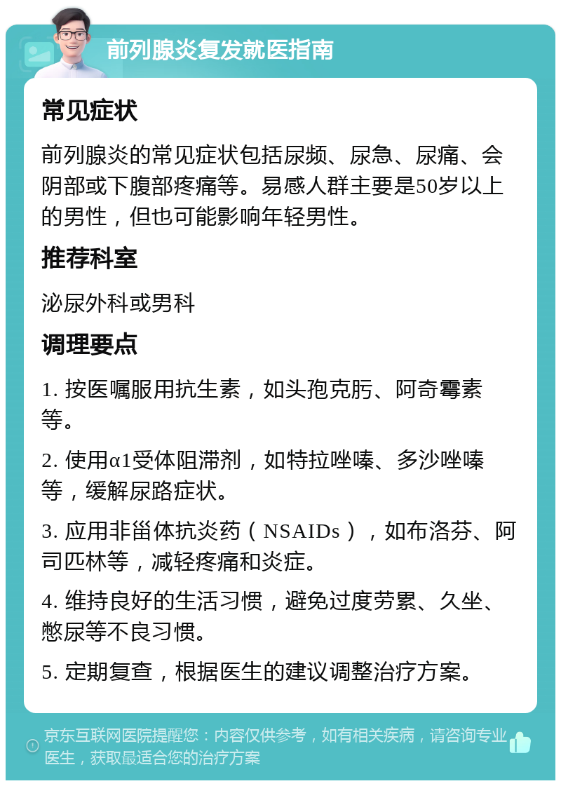 前列腺炎复发就医指南 常见症状 前列腺炎的常见症状包括尿频、尿急、尿痛、会阴部或下腹部疼痛等。易感人群主要是50岁以上的男性，但也可能影响年轻男性。 推荐科室 泌尿外科或男科 调理要点 1. 按医嘱服用抗生素，如头孢克肟、阿奇霉素等。 2. 使用α1受体阻滞剂，如特拉唑嗪、多沙唑嗪等，缓解尿路症状。 3. 应用非甾体抗炎药（NSAIDs），如布洛芬、阿司匹林等，减轻疼痛和炎症。 4. 维持良好的生活习惯，避免过度劳累、久坐、憋尿等不良习惯。 5. 定期复查，根据医生的建议调整治疗方案。