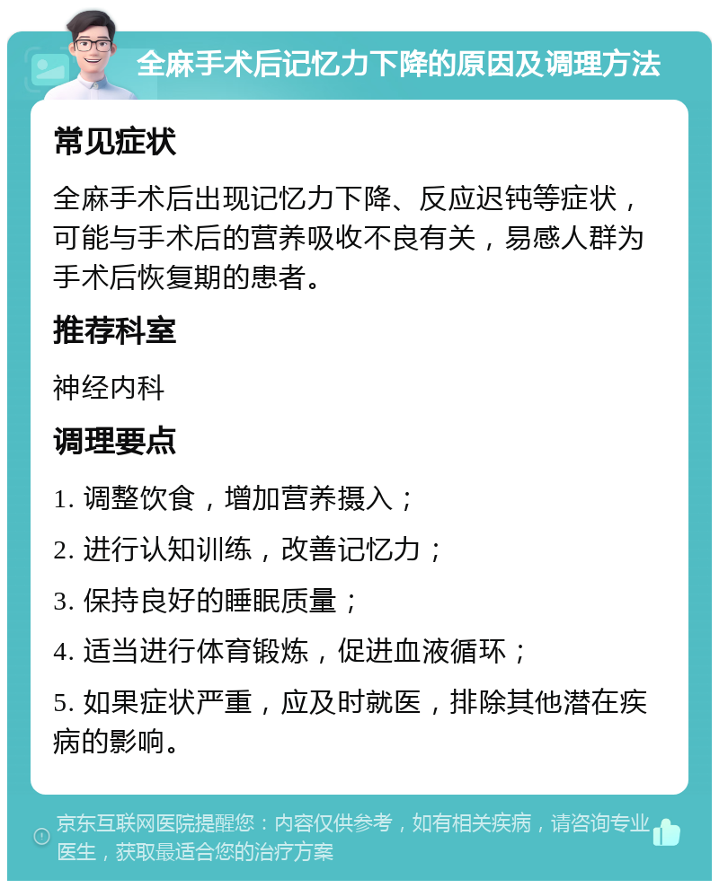 全麻手术后记忆力下降的原因及调理方法 常见症状 全麻手术后出现记忆力下降、反应迟钝等症状，可能与手术后的营养吸收不良有关，易感人群为手术后恢复期的患者。 推荐科室 神经内科 调理要点 1. 调整饮食，增加营养摄入； 2. 进行认知训练，改善记忆力； 3. 保持良好的睡眠质量； 4. 适当进行体育锻炼，促进血液循环； 5. 如果症状严重，应及时就医，排除其他潜在疾病的影响。