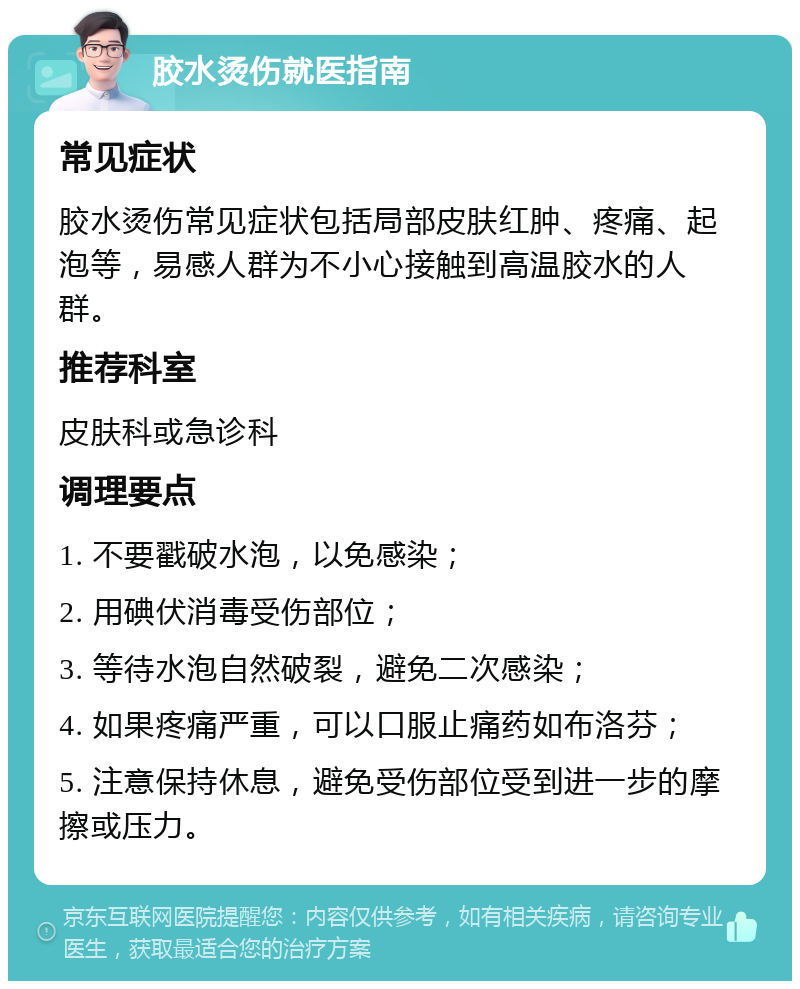 胶水烫伤就医指南 常见症状 胶水烫伤常见症状包括局部皮肤红肿、疼痛、起泡等，易感人群为不小心接触到高温胶水的人群。 推荐科室 皮肤科或急诊科 调理要点 1. 不要戳破水泡，以免感染； 2. 用碘伏消毒受伤部位； 3. 等待水泡自然破裂，避免二次感染； 4. 如果疼痛严重，可以口服止痛药如布洛芬； 5. 注意保持休息，避免受伤部位受到进一步的摩擦或压力。