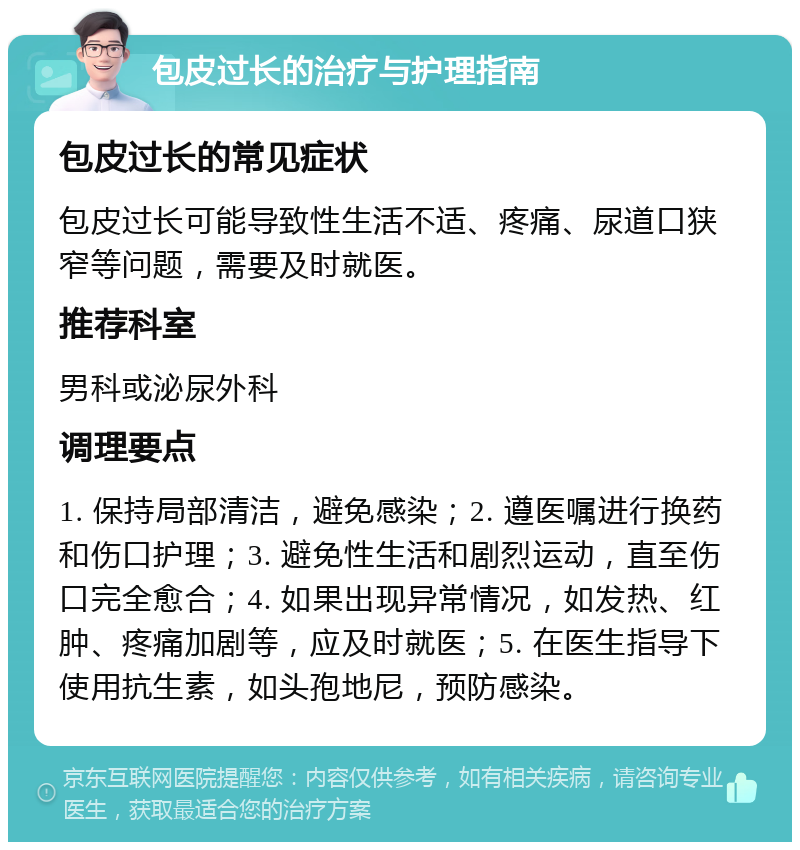 包皮过长的治疗与护理指南 包皮过长的常见症状 包皮过长可能导致性生活不适、疼痛、尿道口狭窄等问题，需要及时就医。 推荐科室 男科或泌尿外科 调理要点 1. 保持局部清洁，避免感染；2. 遵医嘱进行换药和伤口护理；3. 避免性生活和剧烈运动，直至伤口完全愈合；4. 如果出现异常情况，如发热、红肿、疼痛加剧等，应及时就医；5. 在医生指导下使用抗生素，如头孢地尼，预防感染。