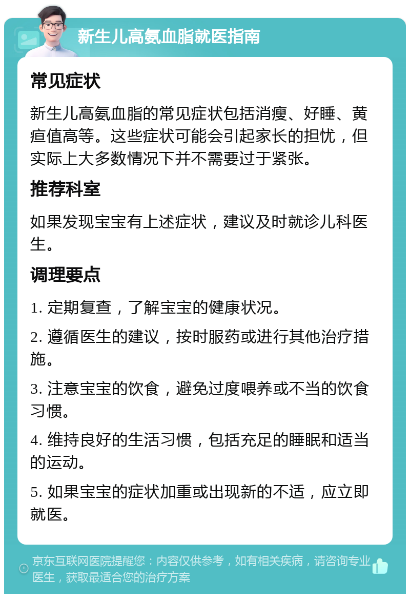 新生儿高氨血脂就医指南 常见症状 新生儿高氨血脂的常见症状包括消瘦、好睡、黄疸值高等。这些症状可能会引起家长的担忧，但实际上大多数情况下并不需要过于紧张。 推荐科室 如果发现宝宝有上述症状，建议及时就诊儿科医生。 调理要点 1. 定期复查，了解宝宝的健康状况。 2. 遵循医生的建议，按时服药或进行其他治疗措施。 3. 注意宝宝的饮食，避免过度喂养或不当的饮食习惯。 4. 维持良好的生活习惯，包括充足的睡眠和适当的运动。 5. 如果宝宝的症状加重或出现新的不适，应立即就医。