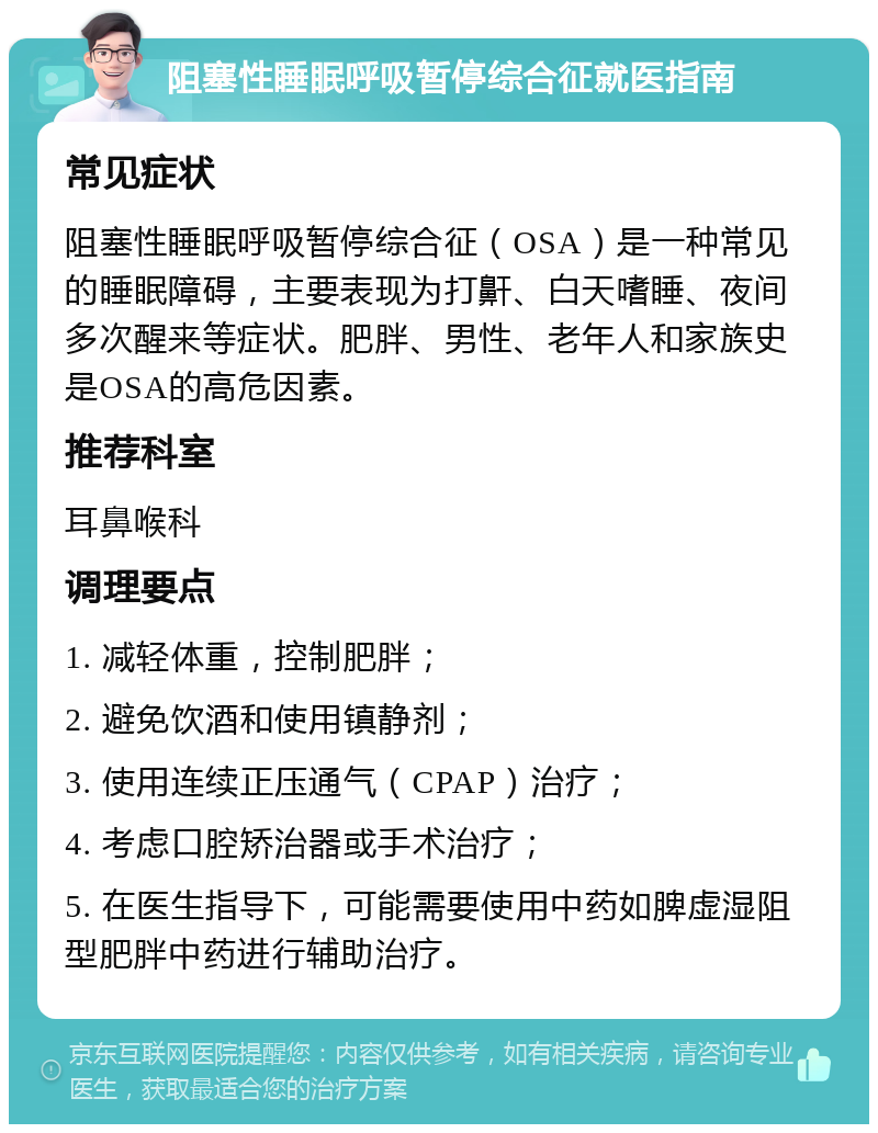 阻塞性睡眠呼吸暂停综合征就医指南 常见症状 阻塞性睡眠呼吸暂停综合征（OSA）是一种常见的睡眠障碍，主要表现为打鼾、白天嗜睡、夜间多次醒来等症状。肥胖、男性、老年人和家族史是OSA的高危因素。 推荐科室 耳鼻喉科 调理要点 1. 减轻体重，控制肥胖； 2. 避免饮酒和使用镇静剂； 3. 使用连续正压通气（CPAP）治疗； 4. 考虑口腔矫治器或手术治疗； 5. 在医生指导下，可能需要使用中药如脾虚湿阻型肥胖中药进行辅助治疗。