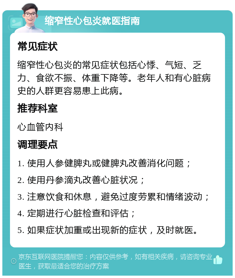 缩窄性心包炎就医指南 常见症状 缩窄性心包炎的常见症状包括心悸、气短、乏力、食欲不振、体重下降等。老年人和有心脏病史的人群更容易患上此病。 推荐科室 心血管内科 调理要点 1. 使用人参健脾丸或健脾丸改善消化问题； 2. 使用丹参滴丸改善心脏状况； 3. 注意饮食和休息，避免过度劳累和情绪波动； 4. 定期进行心脏检查和评估； 5. 如果症状加重或出现新的症状，及时就医。