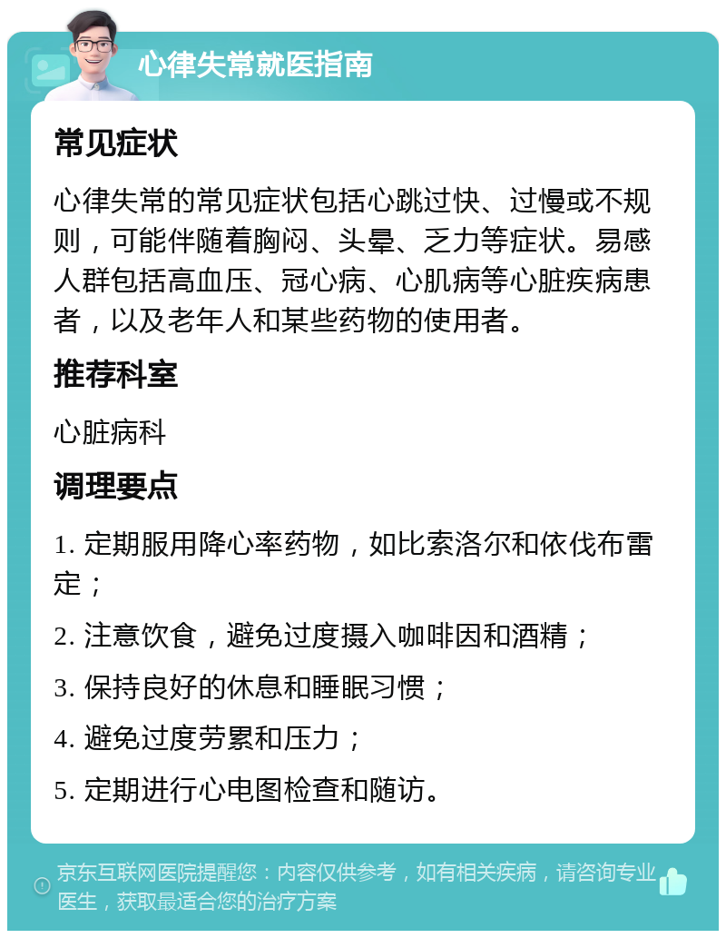 心律失常就医指南 常见症状 心律失常的常见症状包括心跳过快、过慢或不规则，可能伴随着胸闷、头晕、乏力等症状。易感人群包括高血压、冠心病、心肌病等心脏疾病患者，以及老年人和某些药物的使用者。 推荐科室 心脏病科 调理要点 1. 定期服用降心率药物，如比索洛尔和依伐布雷定； 2. 注意饮食，避免过度摄入咖啡因和酒精； 3. 保持良好的休息和睡眠习惯； 4. 避免过度劳累和压力； 5. 定期进行心电图检查和随访。