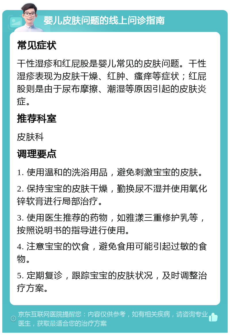 婴儿皮肤问题的线上问诊指南 常见症状 干性湿疹和红屁股是婴儿常见的皮肤问题。干性湿疹表现为皮肤干燥、红肿、瘙痒等症状；红屁股则是由于尿布摩擦、潮湿等原因引起的皮肤炎症。 推荐科室 皮肤科 调理要点 1. 使用温和的洗浴用品，避免刺激宝宝的皮肤。 2. 保持宝宝的皮肤干燥，勤换尿不湿并使用氧化锌软膏进行局部治疗。 3. 使用医生推荐的药物，如雅漾三重修护乳等，按照说明书的指导进行使用。 4. 注意宝宝的饮食，避免食用可能引起过敏的食物。 5. 定期复诊，跟踪宝宝的皮肤状况，及时调整治疗方案。