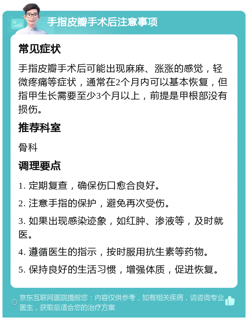 手指皮瓣手术后注意事项 常见症状 手指皮瓣手术后可能出现麻麻、涨涨的感觉，轻微疼痛等症状，通常在2个月内可以基本恢复，但指甲生长需要至少3个月以上，前提是甲根部没有损伤。 推荐科室 骨科 调理要点 1. 定期复查，确保伤口愈合良好。 2. 注意手指的保护，避免再次受伤。 3. 如果出现感染迹象，如红肿、渗液等，及时就医。 4. 遵循医生的指示，按时服用抗生素等药物。 5. 保持良好的生活习惯，增强体质，促进恢复。