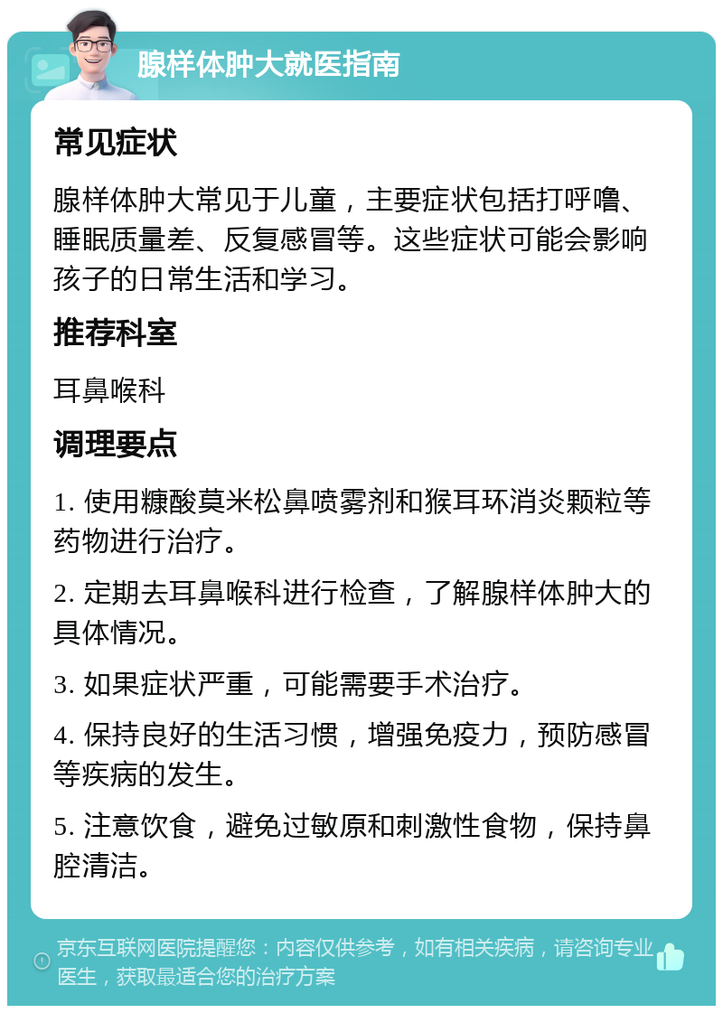 腺样体肿大就医指南 常见症状 腺样体肿大常见于儿童，主要症状包括打呼噜、睡眠质量差、反复感冒等。这些症状可能会影响孩子的日常生活和学习。 推荐科室 耳鼻喉科 调理要点 1. 使用糠酸莫米松鼻喷雾剂和猴耳环消炎颗粒等药物进行治疗。 2. 定期去耳鼻喉科进行检查，了解腺样体肿大的具体情况。 3. 如果症状严重，可能需要手术治疗。 4. 保持良好的生活习惯，增强免疫力，预防感冒等疾病的发生。 5. 注意饮食，避免过敏原和刺激性食物，保持鼻腔清洁。