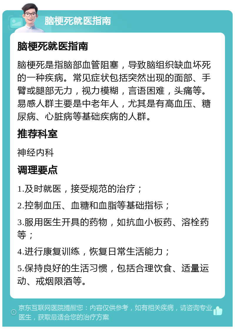 脑梗死就医指南 脑梗死就医指南 脑梗死是指脑部血管阻塞，导致脑组织缺血坏死的一种疾病。常见症状包括突然出现的面部、手臂或腿部无力，视力模糊，言语困难，头痛等。易感人群主要是中老年人，尤其是有高血压、糖尿病、心脏病等基础疾病的人群。 推荐科室 神经内科 调理要点 1.及时就医，接受规范的治疗； 2.控制血压、血糖和血脂等基础指标； 3.服用医生开具的药物，如抗血小板药、溶栓药等； 4.进行康复训练，恢复日常生活能力； 5.保持良好的生活习惯，包括合理饮食、适量运动、戒烟限酒等。