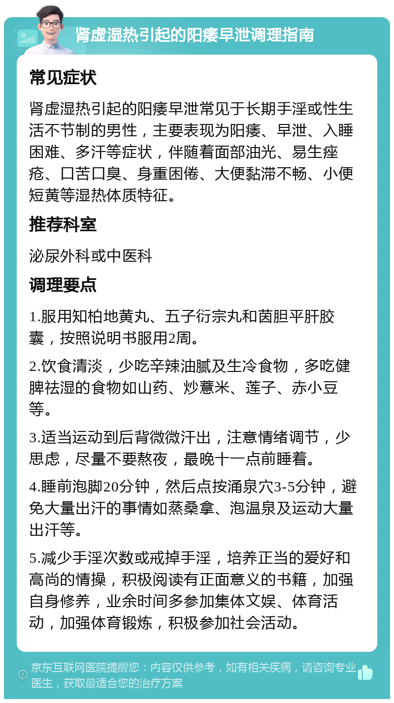 肾虚湿热引起的阳痿早泄调理指南 常见症状 肾虚湿热引起的阳痿早泄常见于长期手淫或性生活不节制的男性，主要表现为阳痿、早泄、入睡困难、多汗等症状，伴随着面部油光、易生痤疮、口苦口臭、身重困倦、大便黏滞不畅、小便短黄等湿热体质特征。 推荐科室 泌尿外科或中医科 调理要点 1.服用知柏地黄丸、五子衍宗丸和茵胆平肝胶囊，按照说明书服用2周。 2.饮食清淡，少吃辛辣油腻及生冷食物，多吃健脾祛湿的食物如山药、炒薏米、莲子、赤小豆等。 3.适当运动到后背微微汗出，注意情绪调节，少思虑，尽量不要熬夜，最晚十一点前睡着。 4.睡前泡脚20分钟，然后点按涌泉穴3-5分钟，避免大量出汗的事情如蒸桑拿、泡温泉及运动大量出汗等。 5.减少手淫次数或戒掉手淫，培养正当的爱好和高尚的情操，积极阅读有正面意义的书籍，加强自身修养，业余时间多参加集体文娱、体育活动，加强体育锻炼，积极参加社会活动。