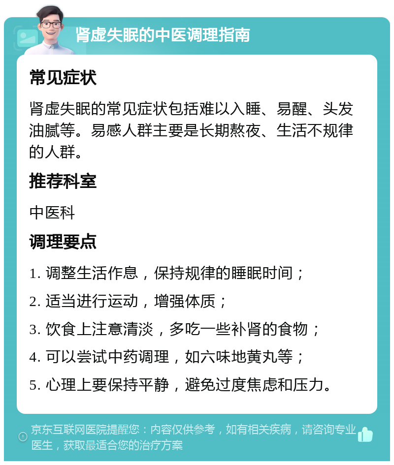 肾虚失眠的中医调理指南 常见症状 肾虚失眠的常见症状包括难以入睡、易醒、头发油腻等。易感人群主要是长期熬夜、生活不规律的人群。 推荐科室 中医科 调理要点 1. 调整生活作息，保持规律的睡眠时间； 2. 适当进行运动，增强体质； 3. 饮食上注意清淡，多吃一些补肾的食物； 4. 可以尝试中药调理，如六味地黄丸等； 5. 心理上要保持平静，避免过度焦虑和压力。