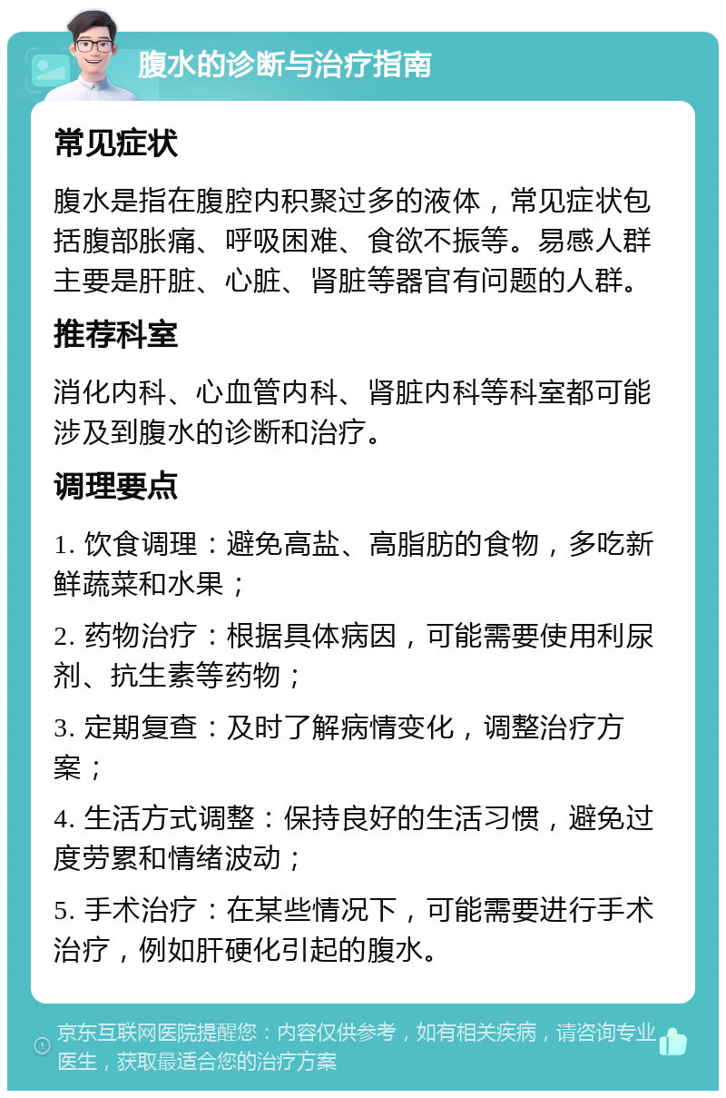 腹水的诊断与治疗指南 常见症状 腹水是指在腹腔内积聚过多的液体，常见症状包括腹部胀痛、呼吸困难、食欲不振等。易感人群主要是肝脏、心脏、肾脏等器官有问题的人群。 推荐科室 消化内科、心血管内科、肾脏内科等科室都可能涉及到腹水的诊断和治疗。 调理要点 1. 饮食调理：避免高盐、高脂肪的食物，多吃新鲜蔬菜和水果； 2. 药物治疗：根据具体病因，可能需要使用利尿剂、抗生素等药物； 3. 定期复查：及时了解病情变化，调整治疗方案； 4. 生活方式调整：保持良好的生活习惯，避免过度劳累和情绪波动； 5. 手术治疗：在某些情况下，可能需要进行手术治疗，例如肝硬化引起的腹水。