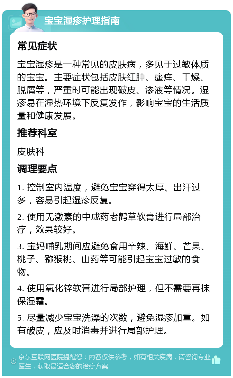 宝宝湿疹护理指南 常见症状 宝宝湿疹是一种常见的皮肤病，多见于过敏体质的宝宝。主要症状包括皮肤红肿、瘙痒、干燥、脱屑等，严重时可能出现破皮、渗液等情况。湿疹易在湿热环境下反复发作，影响宝宝的生活质量和健康发展。 推荐科室 皮肤科 调理要点 1. 控制室内温度，避免宝宝穿得太厚、出汗过多，容易引起湿疹反复。 2. 使用无激素的中成药老鹳草软膏进行局部治疗，效果较好。 3. 宝妈哺乳期间应避免食用辛辣、海鲜、芒果、桃子、猕猴桃、山药等可能引起宝宝过敏的食物。 4. 使用氧化锌软膏进行局部护理，但不需要再抹保湿霜。 5. 尽量减少宝宝洗澡的次数，避免湿疹加重。如有破皮，应及时消毒并进行局部护理。