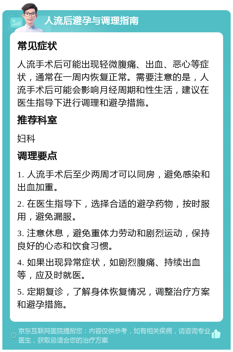 人流后避孕与调理指南 常见症状 人流手术后可能出现轻微腹痛、出血、恶心等症状，通常在一周内恢复正常。需要注意的是，人流手术后可能会影响月经周期和性生活，建议在医生指导下进行调理和避孕措施。 推荐科室 妇科 调理要点 1. 人流手术后至少两周才可以同房，避免感染和出血加重。 2. 在医生指导下，选择合适的避孕药物，按时服用，避免漏服。 3. 注意休息，避免重体力劳动和剧烈运动，保持良好的心态和饮食习惯。 4. 如果出现异常症状，如剧烈腹痛、持续出血等，应及时就医。 5. 定期复诊，了解身体恢复情况，调整治疗方案和避孕措施。