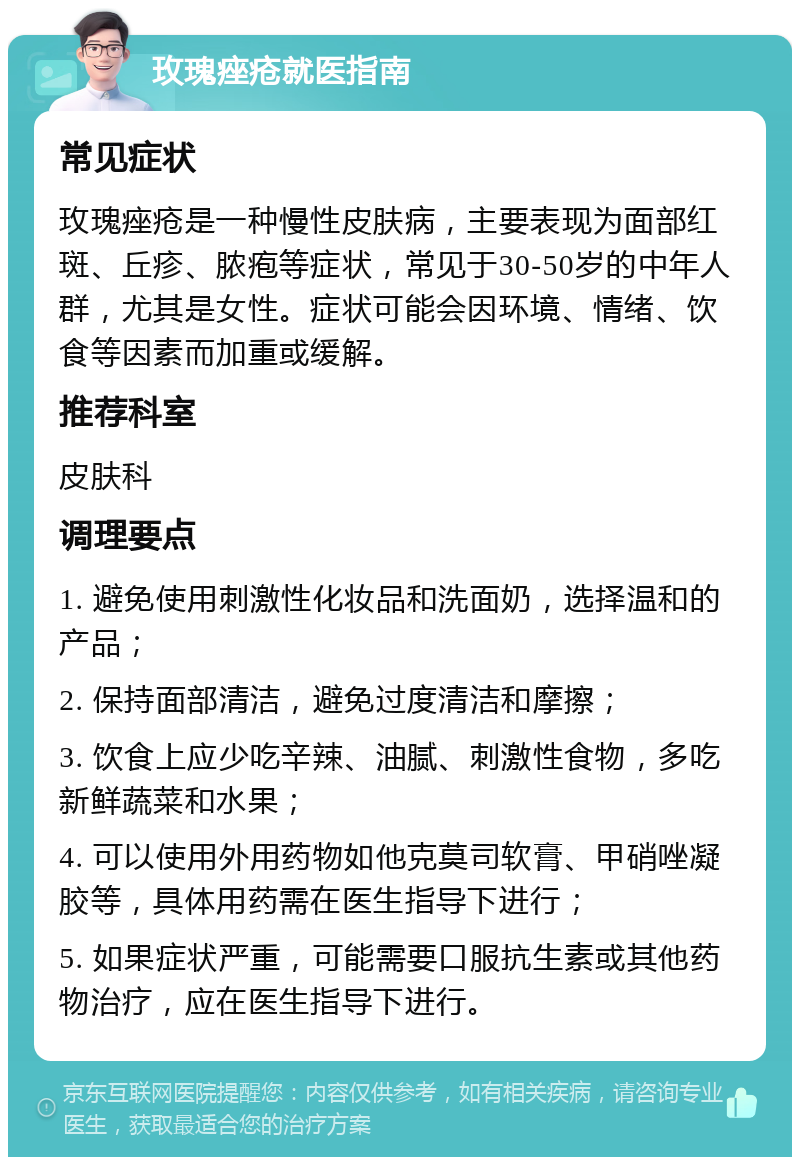 玫瑰痤疮就医指南 常见症状 玫瑰痤疮是一种慢性皮肤病，主要表现为面部红斑、丘疹、脓疱等症状，常见于30-50岁的中年人群，尤其是女性。症状可能会因环境、情绪、饮食等因素而加重或缓解。 推荐科室 皮肤科 调理要点 1. 避免使用刺激性化妆品和洗面奶，选择温和的产品； 2. 保持面部清洁，避免过度清洁和摩擦； 3. 饮食上应少吃辛辣、油腻、刺激性食物，多吃新鲜蔬菜和水果； 4. 可以使用外用药物如他克莫司软膏、甲硝唑凝胶等，具体用药需在医生指导下进行； 5. 如果症状严重，可能需要口服抗生素或其他药物治疗，应在医生指导下进行。