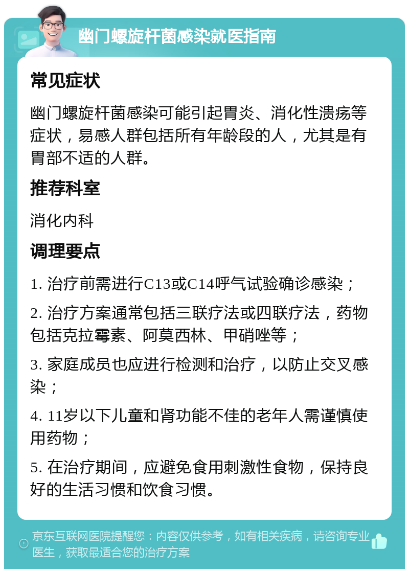 幽门螺旋杆菌感染就医指南 常见症状 幽门螺旋杆菌感染可能引起胃炎、消化性溃疡等症状，易感人群包括所有年龄段的人，尤其是有胃部不适的人群。 推荐科室 消化内科 调理要点 1. 治疗前需进行C13或C14呼气试验确诊感染； 2. 治疗方案通常包括三联疗法或四联疗法，药物包括克拉霉素、阿莫西林、甲硝唑等； 3. 家庭成员也应进行检测和治疗，以防止交叉感染； 4. 11岁以下儿童和肾功能不佳的老年人需谨慎使用药物； 5. 在治疗期间，应避免食用刺激性食物，保持良好的生活习惯和饮食习惯。