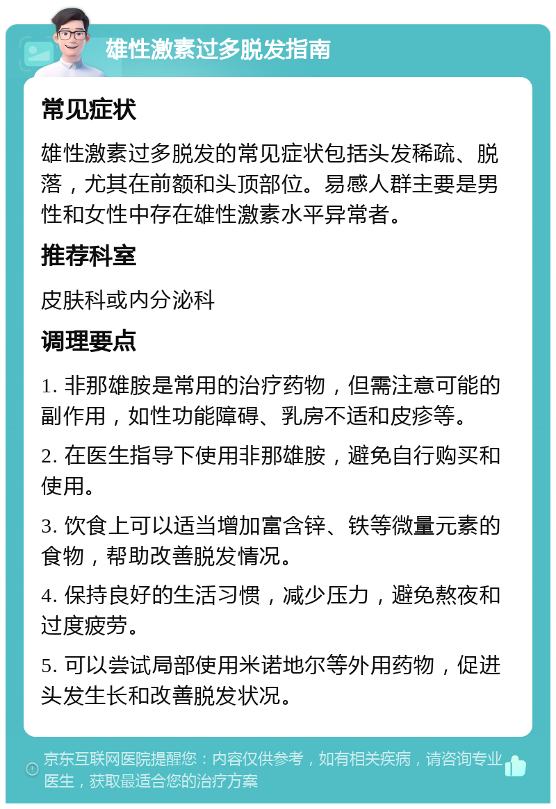 雄性激素过多脱发指南 常见症状 雄性激素过多脱发的常见症状包括头发稀疏、脱落，尤其在前额和头顶部位。易感人群主要是男性和女性中存在雄性激素水平异常者。 推荐科室 皮肤科或内分泌科 调理要点 1. 非那雄胺是常用的治疗药物，但需注意可能的副作用，如性功能障碍、乳房不适和皮疹等。 2. 在医生指导下使用非那雄胺，避免自行购买和使用。 3. 饮食上可以适当增加富含锌、铁等微量元素的食物，帮助改善脱发情况。 4. 保持良好的生活习惯，减少压力，避免熬夜和过度疲劳。 5. 可以尝试局部使用米诺地尔等外用药物，促进头发生长和改善脱发状况。