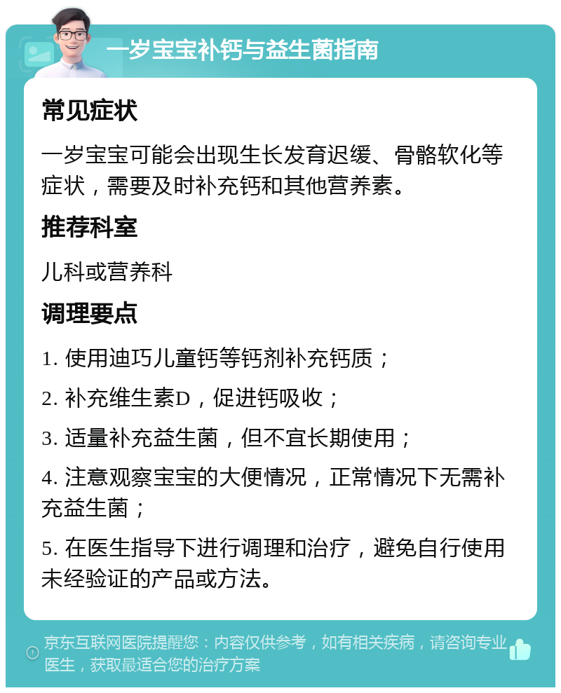 一岁宝宝补钙与益生菌指南 常见症状 一岁宝宝可能会出现生长发育迟缓、骨骼软化等症状，需要及时补充钙和其他营养素。 推荐科室 儿科或营养科 调理要点 1. 使用迪巧儿童钙等钙剂补充钙质； 2. 补充维生素D，促进钙吸收； 3. 适量补充益生菌，但不宜长期使用； 4. 注意观察宝宝的大便情况，正常情况下无需补充益生菌； 5. 在医生指导下进行调理和治疗，避免自行使用未经验证的产品或方法。