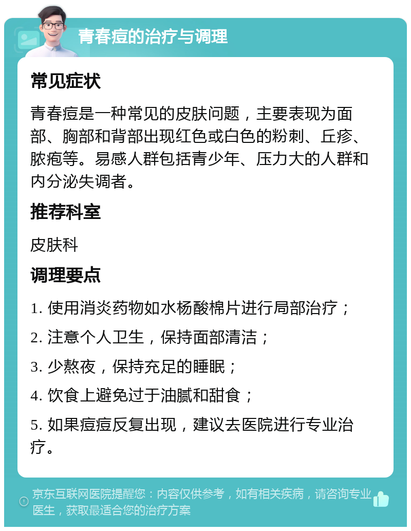 青春痘的治疗与调理 常见症状 青春痘是一种常见的皮肤问题，主要表现为面部、胸部和背部出现红色或白色的粉刺、丘疹、脓疱等。易感人群包括青少年、压力大的人群和内分泌失调者。 推荐科室 皮肤科 调理要点 1. 使用消炎药物如水杨酸棉片进行局部治疗； 2. 注意个人卫生，保持面部清洁； 3. 少熬夜，保持充足的睡眠； 4. 饮食上避免过于油腻和甜食； 5. 如果痘痘反复出现，建议去医院进行专业治疗。