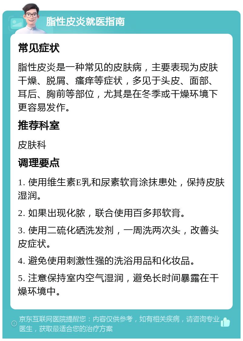 脂性皮炎就医指南 常见症状 脂性皮炎是一种常见的皮肤病，主要表现为皮肤干燥、脱屑、瘙痒等症状，多见于头皮、面部、耳后、胸前等部位，尤其是在冬季或干燥环境下更容易发作。 推荐科室 皮肤科 调理要点 1. 使用维生素E乳和尿素软膏涂抹患处，保持皮肤湿润。 2. 如果出现化脓，联合使用百多邦软膏。 3. 使用二硫化硒洗发剂，一周洗两次头，改善头皮症状。 4. 避免使用刺激性强的洗浴用品和化妆品。 5. 注意保持室内空气湿润，避免长时间暴露在干燥环境中。