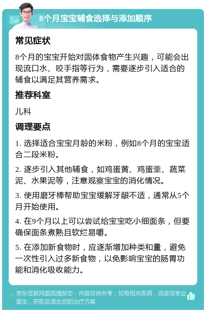 8个月宝宝辅食选择与添加顺序 常见症状 8个月的宝宝开始对固体食物产生兴趣，可能会出现流口水、咬手指等行为，需要逐步引入适合的辅食以满足其营养需求。 推荐科室 儿科 调理要点 1. 选择适合宝宝月龄的米粉，例如8个月的宝宝适合二段米粉。 2. 逐步引入其他辅食，如鸡蛋黄、鸡蛋羹、蔬菜泥、水果泥等，注意观察宝宝的消化情况。 3. 使用磨牙棒帮助宝宝缓解牙龈不适，通常从5个月开始使用。 4. 在9个月以上可以尝试给宝宝吃小细面条，但要确保面条煮熟且软烂易嚼。 5. 在添加新食物时，应逐渐增加种类和量，避免一次性引入过多新食物，以免影响宝宝的肠胃功能和消化吸收能力。