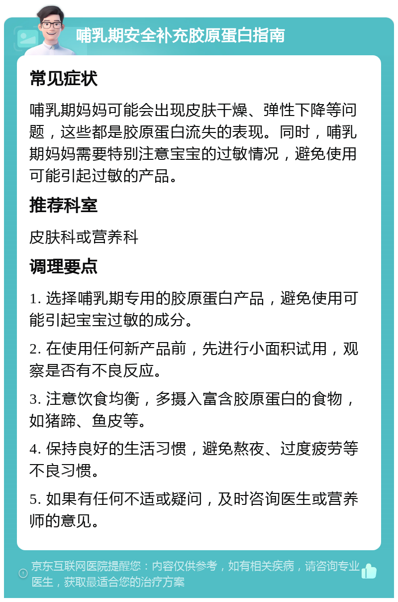 哺乳期安全补充胶原蛋白指南 常见症状 哺乳期妈妈可能会出现皮肤干燥、弹性下降等问题，这些都是胶原蛋白流失的表现。同时，哺乳期妈妈需要特别注意宝宝的过敏情况，避免使用可能引起过敏的产品。 推荐科室 皮肤科或营养科 调理要点 1. 选择哺乳期专用的胶原蛋白产品，避免使用可能引起宝宝过敏的成分。 2. 在使用任何新产品前，先进行小面积试用，观察是否有不良反应。 3. 注意饮食均衡，多摄入富含胶原蛋白的食物，如猪蹄、鱼皮等。 4. 保持良好的生活习惯，避免熬夜、过度疲劳等不良习惯。 5. 如果有任何不适或疑问，及时咨询医生或营养师的意见。