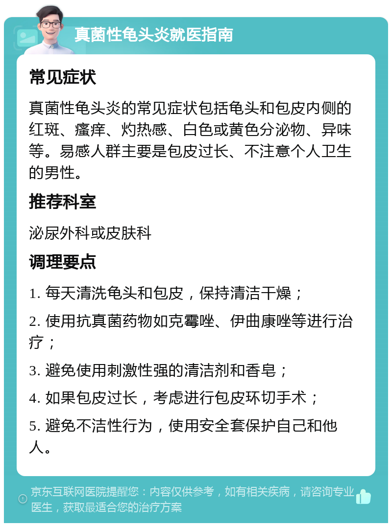 真菌性龟头炎就医指南 常见症状 真菌性龟头炎的常见症状包括龟头和包皮内侧的红斑、瘙痒、灼热感、白色或黄色分泌物、异味等。易感人群主要是包皮过长、不注意个人卫生的男性。 推荐科室 泌尿外科或皮肤科 调理要点 1. 每天清洗龟头和包皮，保持清洁干燥； 2. 使用抗真菌药物如克霉唑、伊曲康唑等进行治疗； 3. 避免使用刺激性强的清洁剂和香皂； 4. 如果包皮过长，考虑进行包皮环切手术； 5. 避免不洁性行为，使用安全套保护自己和他人。