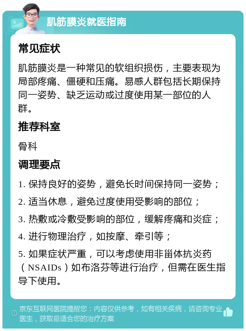 肌筋膜炎就医指南 常见症状 肌筋膜炎是一种常见的软组织损伤，主要表现为局部疼痛、僵硬和压痛。易感人群包括长期保持同一姿势、缺乏运动或过度使用某一部位的人群。 推荐科室 骨科 调理要点 1. 保持良好的姿势，避免长时间保持同一姿势； 2. 适当休息，避免过度使用受影响的部位； 3. 热敷或冷敷受影响的部位，缓解疼痛和炎症； 4. 进行物理治疗，如按摩、牵引等； 5. 如果症状严重，可以考虑使用非甾体抗炎药（NSAIDs）如布洛芬等进行治疗，但需在医生指导下使用。