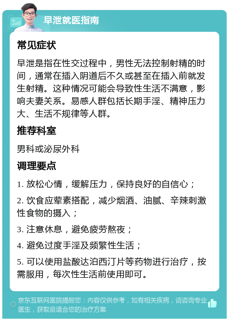 早泄就医指南 常见症状 早泄是指在性交过程中，男性无法控制射精的时间，通常在插入阴道后不久或甚至在插入前就发生射精。这种情况可能会导致性生活不满意，影响夫妻关系。易感人群包括长期手淫、精神压力大、生活不规律等人群。 推荐科室 男科或泌尿外科 调理要点 1. 放松心情，缓解压力，保持良好的自信心； 2. 饮食应荤素搭配，减少烟酒、油腻、辛辣刺激性食物的摄入； 3. 注意休息，避免疲劳熬夜； 4. 避免过度手淫及频繁性生活； 5. 可以使用盐酸达泊西汀片等药物进行治疗，按需服用，每次性生活前使用即可。