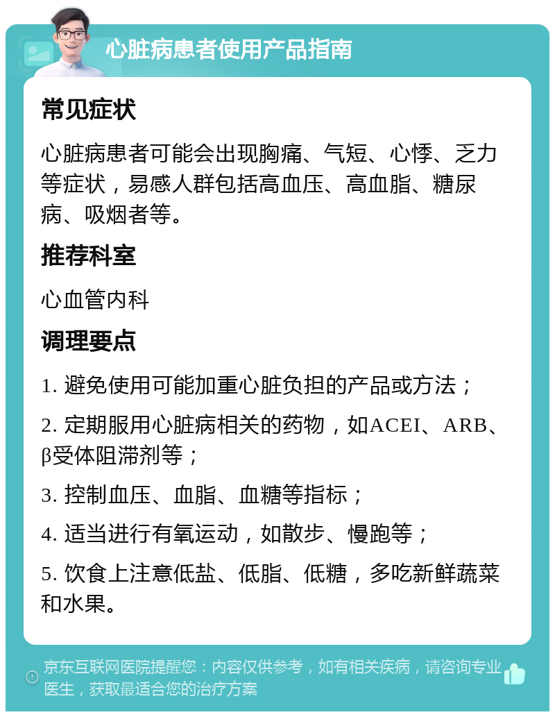 心脏病患者使用产品指南 常见症状 心脏病患者可能会出现胸痛、气短、心悸、乏力等症状，易感人群包括高血压、高血脂、糖尿病、吸烟者等。 推荐科室 心血管内科 调理要点 1. 避免使用可能加重心脏负担的产品或方法； 2. 定期服用心脏病相关的药物，如ACEI、ARB、β受体阻滞剂等； 3. 控制血压、血脂、血糖等指标； 4. 适当进行有氧运动，如散步、慢跑等； 5. 饮食上注意低盐、低脂、低糖，多吃新鲜蔬菜和水果。