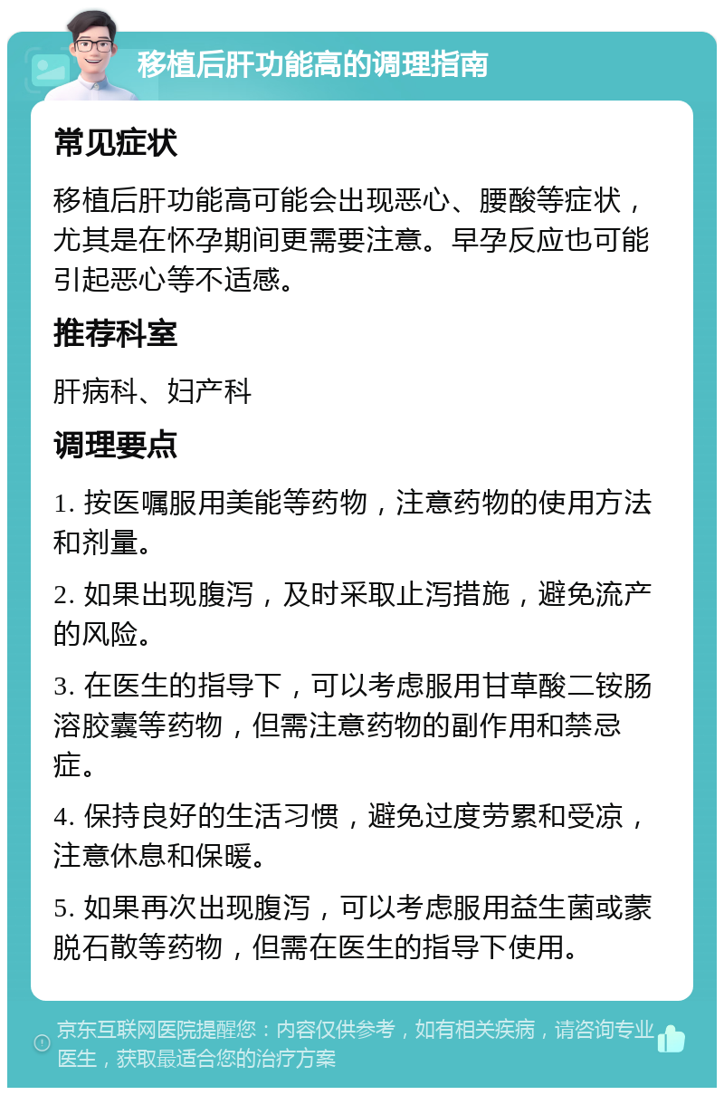 移植后肝功能高的调理指南 常见症状 移植后肝功能高可能会出现恶心、腰酸等症状，尤其是在怀孕期间更需要注意。早孕反应也可能引起恶心等不适感。 推荐科室 肝病科、妇产科 调理要点 1. 按医嘱服用美能等药物，注意药物的使用方法和剂量。 2. 如果出现腹泻，及时采取止泻措施，避免流产的风险。 3. 在医生的指导下，可以考虑服用甘草酸二铵肠溶胶囊等药物，但需注意药物的副作用和禁忌症。 4. 保持良好的生活习惯，避免过度劳累和受凉，注意休息和保暖。 5. 如果再次出现腹泻，可以考虑服用益生菌或蒙脱石散等药物，但需在医生的指导下使用。