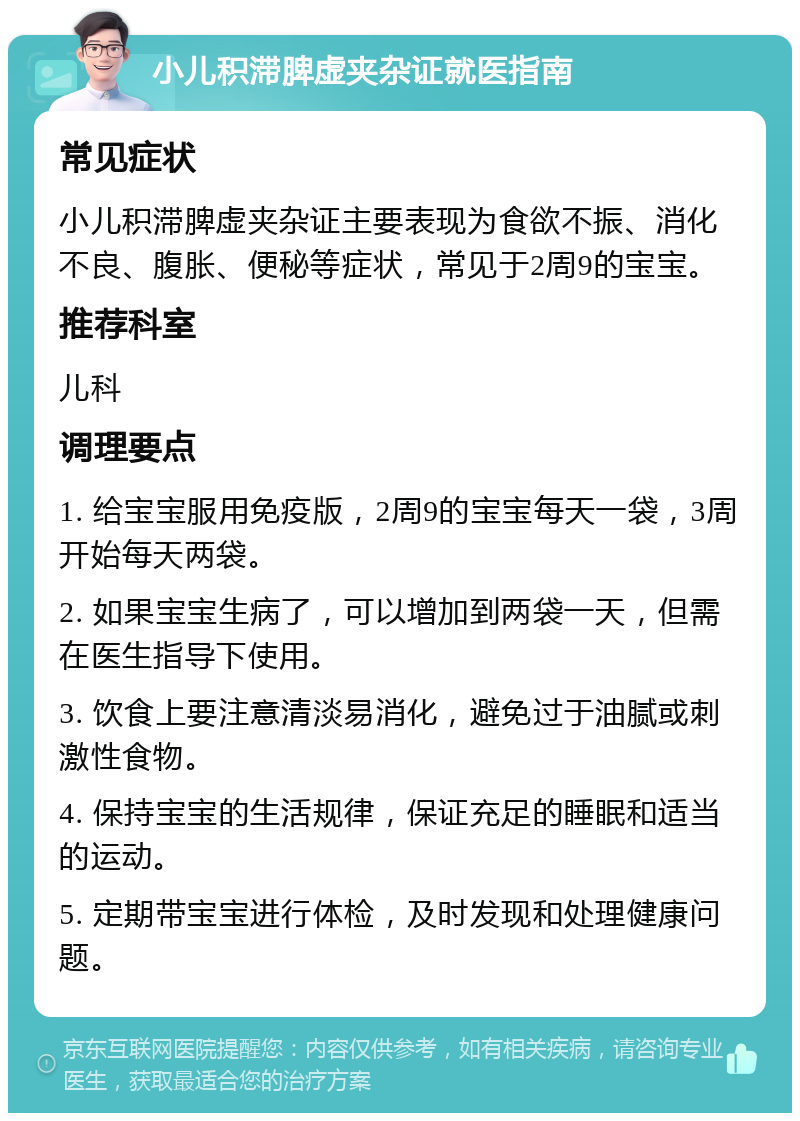 小儿积滞脾虚夹杂证就医指南 常见症状 小儿积滞脾虚夹杂证主要表现为食欲不振、消化不良、腹胀、便秘等症状，常见于2周9的宝宝。 推荐科室 儿科 调理要点 1. 给宝宝服用免疫版，2周9的宝宝每天一袋，3周开始每天两袋。 2. 如果宝宝生病了，可以增加到两袋一天，但需在医生指导下使用。 3. 饮食上要注意清淡易消化，避免过于油腻或刺激性食物。 4. 保持宝宝的生活规律，保证充足的睡眠和适当的运动。 5. 定期带宝宝进行体检，及时发现和处理健康问题。