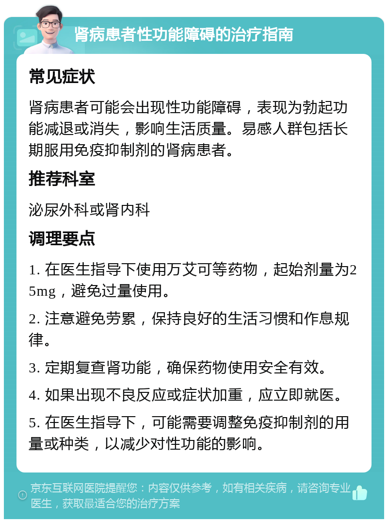 肾病患者性功能障碍的治疗指南 常见症状 肾病患者可能会出现性功能障碍，表现为勃起功能减退或消失，影响生活质量。易感人群包括长期服用免疫抑制剂的肾病患者。 推荐科室 泌尿外科或肾内科 调理要点 1. 在医生指导下使用万艾可等药物，起始剂量为25mg，避免过量使用。 2. 注意避免劳累，保持良好的生活习惯和作息规律。 3. 定期复查肾功能，确保药物使用安全有效。 4. 如果出现不良反应或症状加重，应立即就医。 5. 在医生指导下，可能需要调整免疫抑制剂的用量或种类，以减少对性功能的影响。