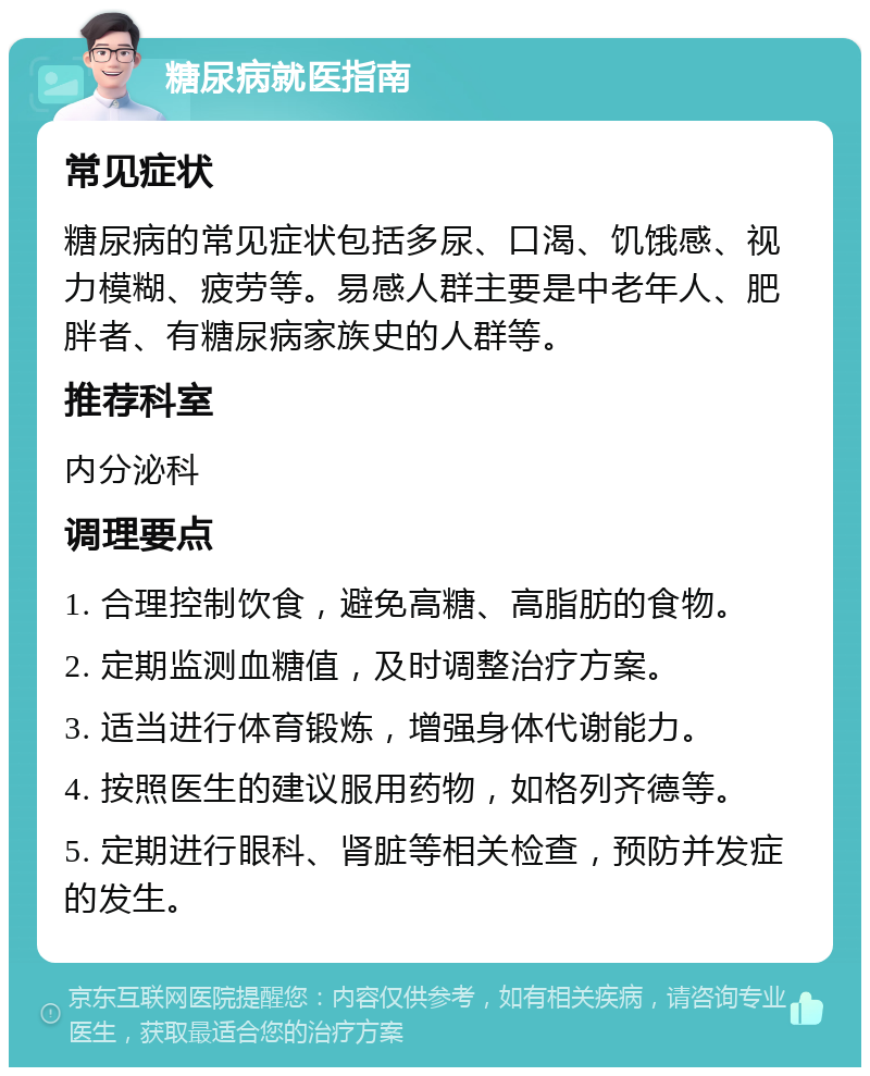 糖尿病就医指南 常见症状 糖尿病的常见症状包括多尿、口渴、饥饿感、视力模糊、疲劳等。易感人群主要是中老年人、肥胖者、有糖尿病家族史的人群等。 推荐科室 内分泌科 调理要点 1. 合理控制饮食，避免高糖、高脂肪的食物。 2. 定期监测血糖值，及时调整治疗方案。 3. 适当进行体育锻炼，增强身体代谢能力。 4. 按照医生的建议服用药物，如格列齐德等。 5. 定期进行眼科、肾脏等相关检查，预防并发症的发生。