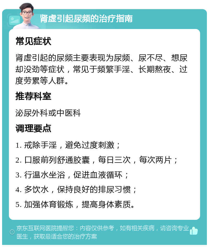 肾虚引起尿频的治疗指南 常见症状 肾虚引起的尿频主要表现为尿频、尿不尽、想尿却没劲等症状，常见于频繁手淫、长期熬夜、过度劳累等人群。 推荐科室 泌尿外科或中医科 调理要点 1. 戒除手淫，避免过度刺激； 2. 口服前列舒通胶囊，每日三次，每次两片； 3. 行温水坐浴，促进血液循环； 4. 多饮水，保持良好的排尿习惯； 5. 加强体育锻炼，提高身体素质。