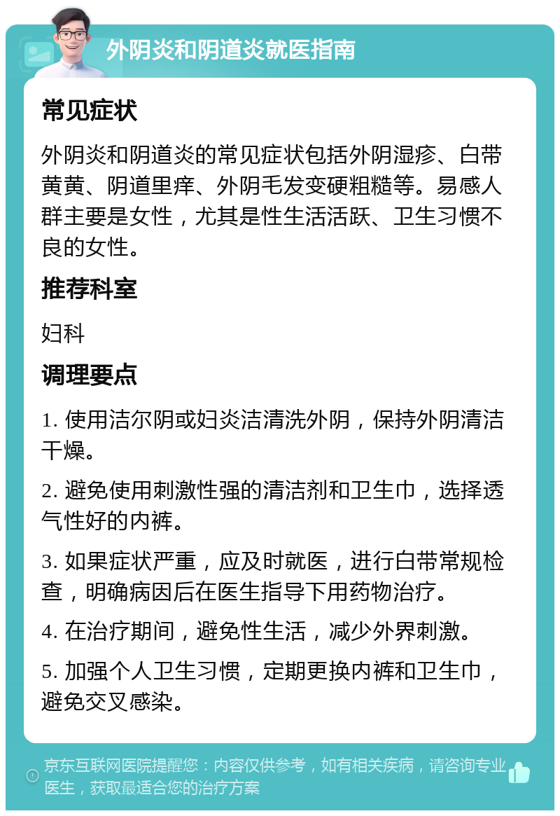 外阴炎和阴道炎就医指南 常见症状 外阴炎和阴道炎的常见症状包括外阴湿疹、白带黄黄、阴道里痒、外阴毛发变硬粗糙等。易感人群主要是女性，尤其是性生活活跃、卫生习惯不良的女性。 推荐科室 妇科 调理要点 1. 使用洁尔阴或妇炎洁清洗外阴，保持外阴清洁干燥。 2. 避免使用刺激性强的清洁剂和卫生巾，选择透气性好的内裤。 3. 如果症状严重，应及时就医，进行白带常规检查，明确病因后在医生指导下用药物治疗。 4. 在治疗期间，避免性生活，减少外界刺激。 5. 加强个人卫生习惯，定期更换内裤和卫生巾，避免交叉感染。